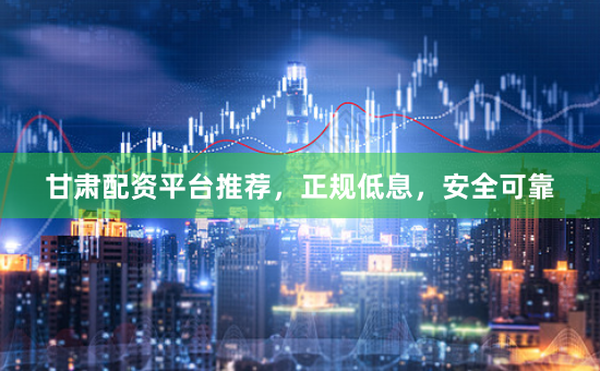 甘肃配资平台推荐，正规低息，安全可靠